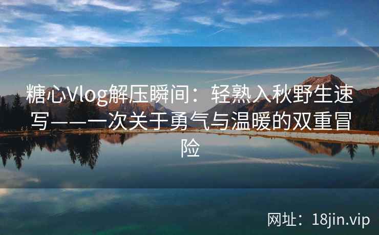 糖心Vlog解压瞬间:轻熟入秋野生速写——一次关于勇气与温暖的双重冒险 糖心Vlog解压瞬间:轻熟入秋野生速写——一次关于勇气与温暖的双重冒险