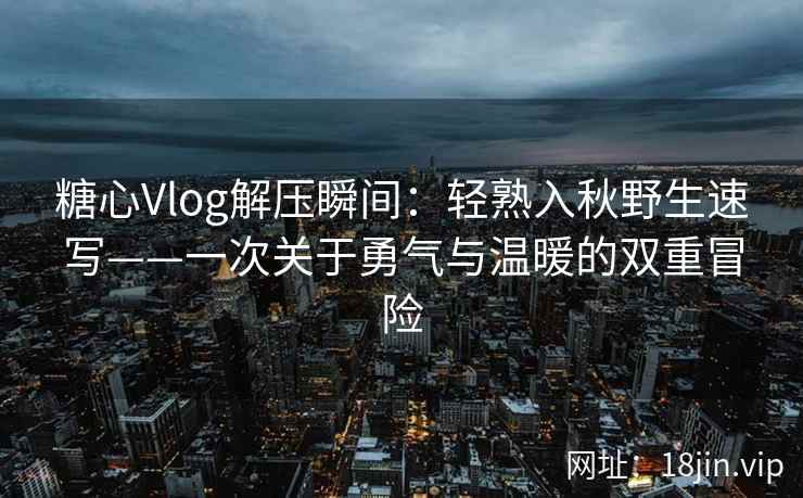 糖心Vlog解压瞬间:轻熟入秋野生速写——一次关于勇气与温暖的双重冒险 糖心Vlog解压瞬间:轻熟入秋野生速写——一次关于勇气与温暖的双重冒险