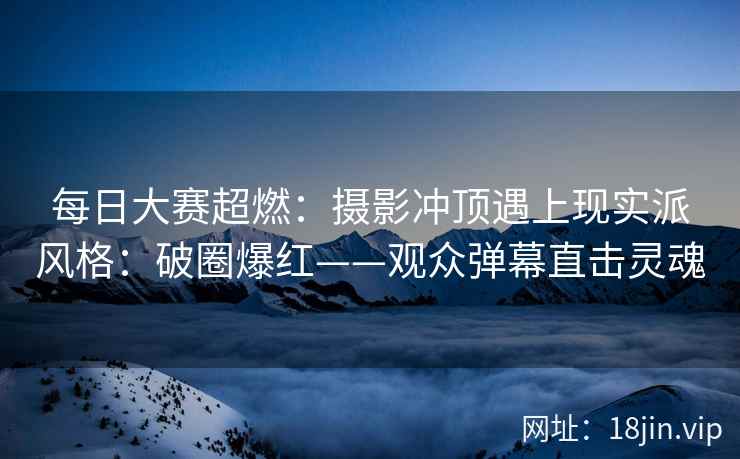 每日大赛超燃：摄影冲顶遇上现实派风格：破圈爆红——观众弹幕直击灵魂