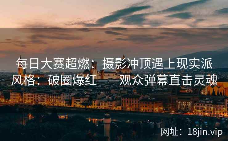 每日大赛超燃：摄影冲顶遇上现实派风格：破圈爆红——观众弹幕直击灵魂