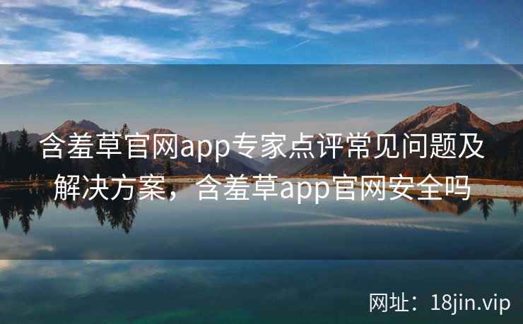 含羞草官网app专家点评常见问题及解决方案，含羞草app官网安全吗