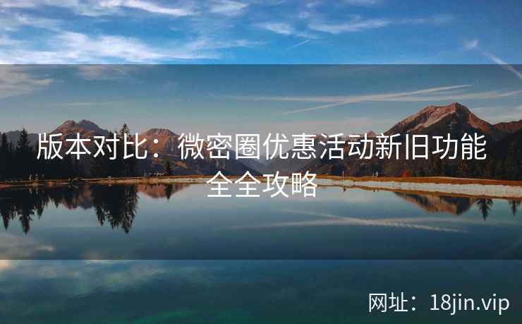 版本对比:微密圈优惠活动新旧功能全全攻略 版本对比:微密圈优惠活动新旧功能全全攻略