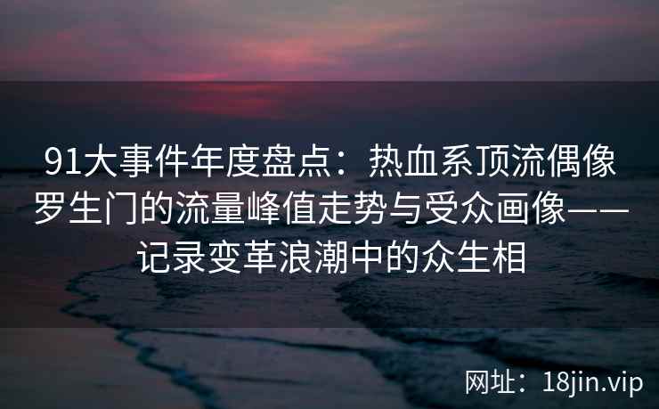 91大事件年度盘点:热血系顶流偶像罗生门的流量峰值走势与受众画像——记录变革浪潮中的众生相 91大事件年度盘点:热血系顶流偶像罗生门的流量峰值走势与受众画像——记录变革浪潮中的众生相