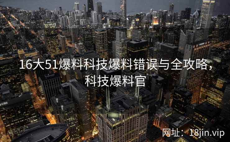 16大51爆料科技爆料错误与全攻略，科技爆料官