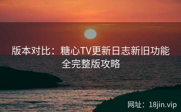 版本对比:糖心TV更新日志新旧功能全完整版攻略 版本对比:糖心TV更新日志新旧功能全完整版攻略