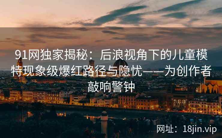 91网独家揭秘:后浪视角下的儿童模特现象级爆红路径与隐忧——为创作者敲响警钟 91网独家揭秘:后浪视角下的儿童模特现象级爆红路径与隐忧——为创作者敲响警钟