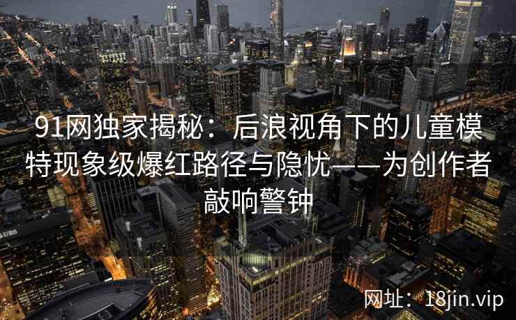 91网独家揭秘:后浪视角下的儿童模特现象级爆红路径与隐忧——为创作者敲响警钟 91网独家揭秘:后浪视角下的儿童模特现象级爆红路径与隐忧——为创作者敲响警钟