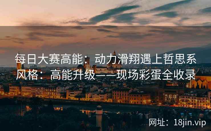 每日大赛高能:动力滑翔遇上哲思系风格:高能升级——现场彩蛋全收录 每日大赛高能:动力滑翔遇上哲思系风格:高能升级——现场彩蛋全收录