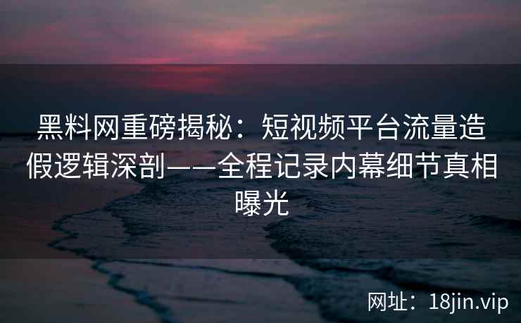 黑料网重磅揭秘:短视频平台流量造假逻辑深剖——全程记录内幕细节真相曝光 黑料网重磅揭秘:短视频平台流量造假逻辑深剖——全程记录内幕细节真相曝光