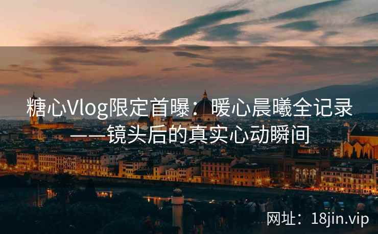 糖心Vlog限定首曝:暖心晨曦全记录——镜头后的真实心动瞬间 糖心Vlog限定首曝:暖心晨曦全记录——镜头后的真实心动瞬间