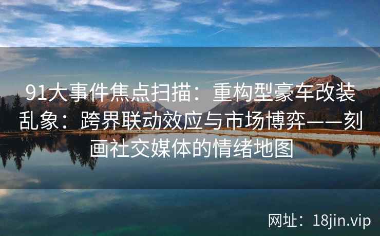 91大事件焦点扫描:重构型豪车改装乱象:跨界联动效应与市场博弈——刻画社交媒体的情绪地图 91大事件焦点扫描:重构型豪车改装乱象:跨界联动效应与市场博弈——刻画社交媒体的情绪地图