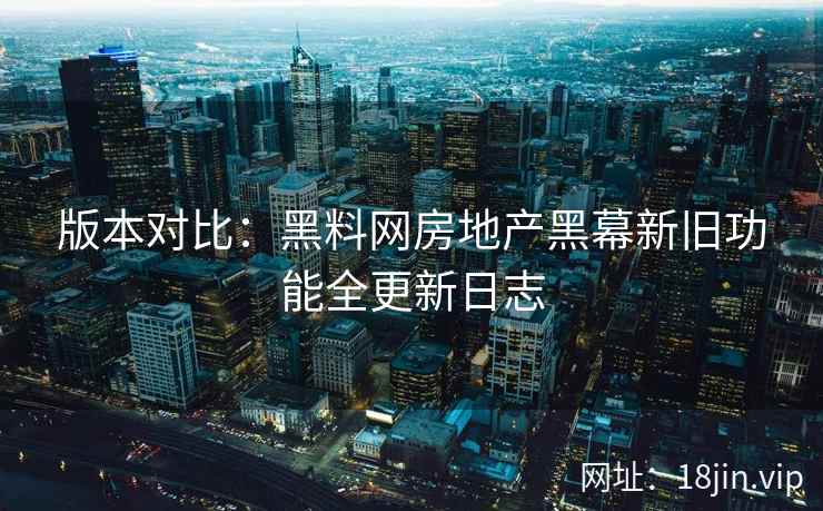 版本对比:黑料网房地产黑幕新旧功能全更新日志 版本对比:黑料网房地产黑幕新旧功能全更新日志