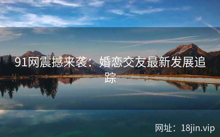 91网震撼来袭:婚恋交友最新发展追踪 91网震撼来袭:婚恋交友最新发展追踪