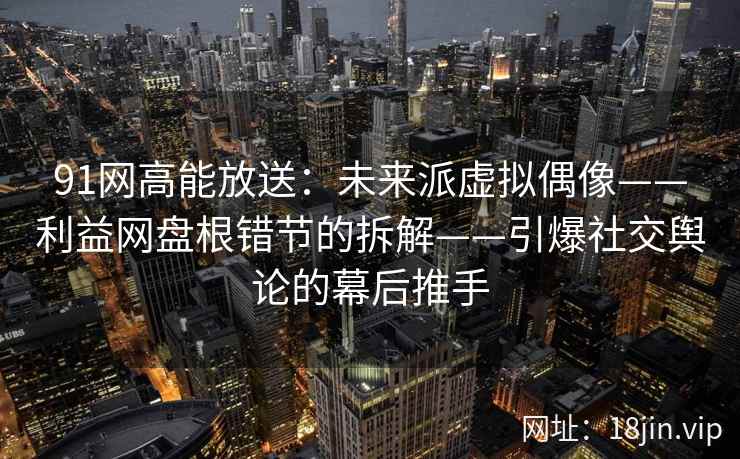 91网高能放送:未来派虚拟偶像——利益网盘根错节的拆解——引爆社交舆论的幕后推手 91网高能放送:未来派虚拟偶像——利益网盘根错节的拆解——引爆社交舆论的幕后推手