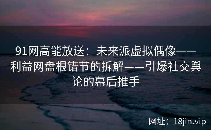 91网高能放送:未来派虚拟偶像——利益网盘根错节的拆解——引爆社交舆论的幕后推手 91网高能放送:未来派虚拟偶像——利益网盘根错节的拆解——引爆社交舆论的幕后推手
