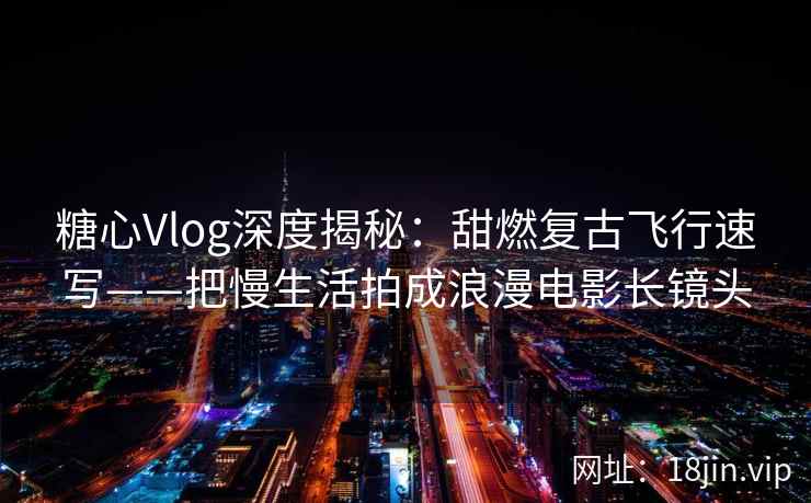 糖心Vlog深度揭秘：甜燃复古飞行速写——把慢生活拍成浪漫电影长镜头