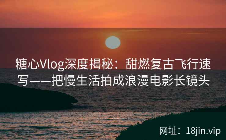 糖心Vlog深度揭秘：甜燃复古飞行速写——把慢生活拍成浪漫电影长镜头