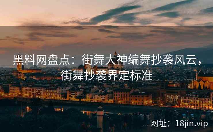 黑料网盘点:街舞大神编舞抄袭风云,街舞抄袭界定标准 黑料网盘点:街舞大神编舞抄袭风云,街舞抄袭界定标准
