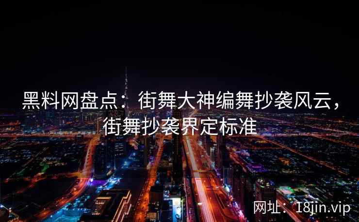 黑料网盘点:街舞大神编舞抄袭风云,街舞抄袭界定标准 黑料网盘点:街舞大神编舞抄袭风云,街舞抄袭界定标准