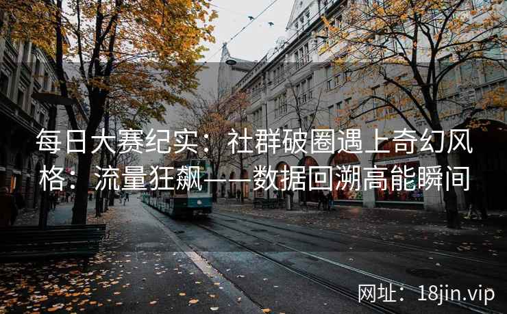 每日大赛纪实:社群破圈遇上奇幻风格:流量狂飙——数据回溯高能瞬间 每日大赛纪实:社群破圈遇上奇幻风格:流量狂飙——数据回溯高能瞬间
