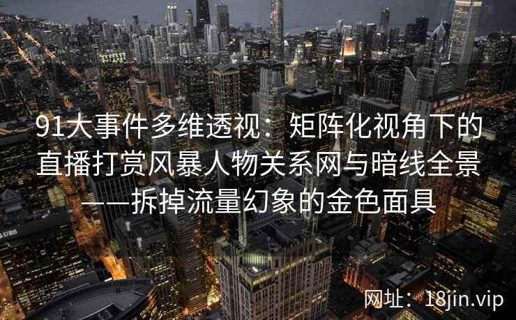 91大事件多维透视:矩阵化视角下的直播打赏风暴人物关系网与暗线全景——拆掉流量幻象的金色面具 91大事件多维透视:矩阵化视角下的直播打赏风暴人物关系网与暗线全景——拆掉流量幻象的金色面具