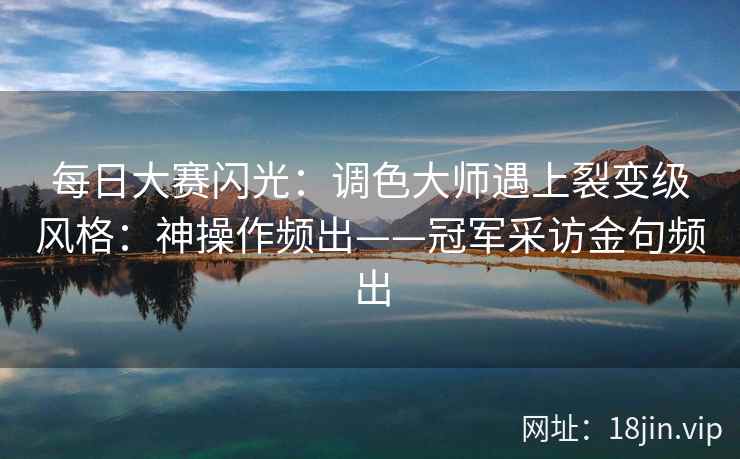 每日大赛闪光:调色大师遇上裂变级风格:神操作频出——冠军采访金句频出 每日大赛闪光:调色大师遇上裂变级风格:神操作频出——冠军采访金句频出