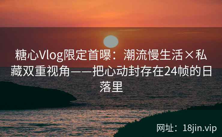 糖心Vlog限定首曝:潮流慢生活×私藏双重视角——把心动封存在24帧的日落里 糖心Vlog限定首曝:潮流慢生活×私藏双重视角——把心动封存在24帧的日落里