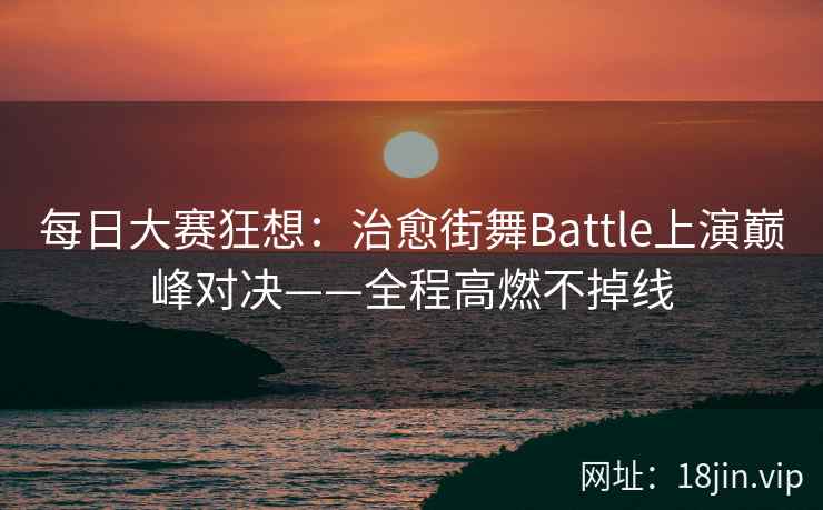 每日大赛狂想：治愈街舞Battle上演巅峰对决——全程高燃不掉线
