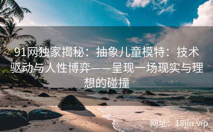 91网独家揭秘：抽象儿童模特：技术驱动与人性博弈——呈现一场现实与理想的碰撞