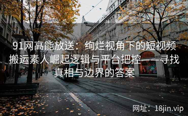 91网高能放送:绚烂视角下的短视频搬运素人崛起逻辑与平台把控——寻找真相与边界的答案 91网高能放送:绚烂视角下的短视频搬运素人崛起逻辑与平台把控——寻找真相与边界的答案