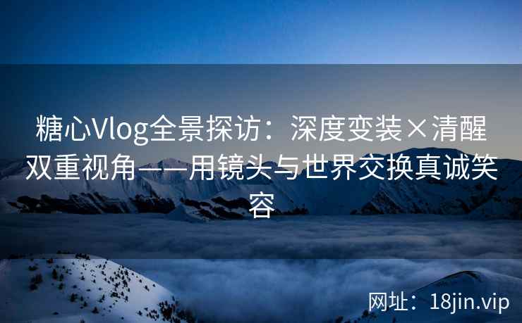 糖心Vlog全景探访：深度变装×清醒双重视角——用镜头与世界交换真诚笑容
