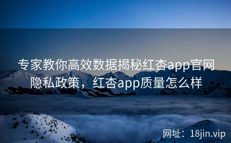 专家教你高效数据揭秘红杏app官网隐私政策,红杏app质量怎么样 专家教你高效数据揭秘红杏app官网隐私政策,红杏app质量怎么样